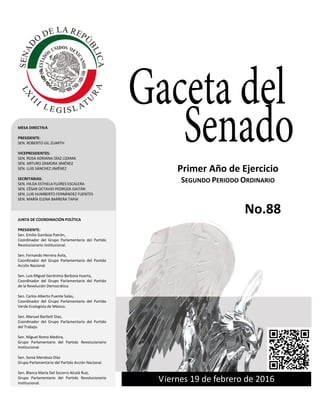 Primer año de Ejercicio
Segundo Periodo Ordinario
Viernes 19 de febrero de 2016
GACETA DEL SENADO
Tercer año de Ejercicio Jueves 27 de octubrede 2011 Primer Periodo Ordinario
Viernes 19 de febrero de 2016
Primer Año de Ejercicio
SEGUNDO PERIODO ORDINARIO
MESA DIRECTIVA
PRESIDENTE:
SEN. ROBERTO GIL ZUARTH
VICEPRESIDENTES:
SEN. ROSA ADRIANA DÍAZ LIZAMA
SEN. ARTURO ZAMORA JIMÉNEZ
SEN. LUIS SÁNCHEZ JIMÉNEZ
SECRETARIAS:
SEN. HILDA ESTHELA FLORES ESCALERA
SEN. CÉSAR OCTAVIO PEDROZA GAITÁN
SEN. LUIS HUMBERTO FERNÁNDEZ FUENTES
SEN. MARÍA ELENA BARRERA TAPIA
JUNTA DE COORDINACIÓN POLÍTICA
PRESIDENTE:
Sen. Emilio Gamboa Patrón,
Coordinador del Grupo Parlamentario del Partido
Revolucionario institucional.
Sen. Fernando Herrera Ávila,
Coordinador del Grupo Parlamentario del Partido
Acción Nacional.
Sen. Luis Miguel Gerónimo Barbosa Huerta,
Coordinador del Grupo Parlamentario del Partido
de la Revolución Democrática.
Sen. Carlos Alberto Puente Salas,
Coordinador del Grupo Parlamentario del Partido
Verde Ecologista de México.
Sen. Manuel Bartlett Díaz,
Coordinador del Grupo Parlamentario del Partido
del Trabajo.
Sen. Miguel Romo Medina,
Grupo Parlamentario del Partido Revolucionario
Institucional.
Sen. Sonia Mendoza Díaz
Grupo Parlamentario del Partido Acción Nacional.
Sen. Blanca María Del Socorro Alcalá Ruiz,
Grupo Parlamentario del Partido Revolucionario
Institucional.
No.88
 