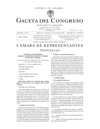 P O N E N C I A S
(Artículo 36, Ley 5ª de 1992)
IMPRENTA NACIONAL DE COLOMBIA
www.imprenta.gov.co
SENADO Y CÁMARA
AÑO XXIV - Nº 918 Bogotá, D. C., miércoles, 11 de noviembre de 2015 EDICIÓN DE 72 PÁGINAS
DIRECTORES:
REPÚBLICA DE COLOMBIA
RAMA LEGISLATIVA DEL PODER PÚBLICO
CÁMARA DE REPRESENTANTES
JORGE HUMBERTO MANTILLA SERRANO
SECRETARIO GENERAL DE LA CÁMARA
www.camara.gov.co
GREGORIO ELJACH PACHECO
SECRETARIO GENERAL DEL SENADO
www.secretariasenado.gov.co
I S S N 0 1 2 3 - 9 0 6 6
PONENCIA PARA PRIMER
DEBATE AL PROYECTO DE LEY NÚMERO
033 DE 2015 CÁMARA
por medio de la cual se adiciona la Ley 1530 de 2012
y se dictan otras disposiciones.
Bogotá D. C., 3 de noviembre de 2015
Honorable Representante
ARTURO YEPES
Presidente
Comisión Quinta Constitucional
Cámara de Representantes
Ciudad.
Referencia: Informe de ponencia para primer
debate al Proyecto de ley número 033 de 2015
Cámara
Respetado señor Presidente:
De conformidad con lo dispuesto en el artículo 156
de la Ley 5ª de 1992, con toda atención, nos permiti-
mos presentar informe de ponencia para primer debate
al “Proyecto de ley número 033 de 2015 Cámara, por
medio del cual se adiciona la Ley 1530 de 2012 y se
dictan otras disposiciones, para lo cual fuimos desig-
nados por la honorable Mesa Directiva de la Comisión
Quinta, ponencia que se sustenta en los siguientes tér-
minos:
1. Trámite de la iniciativa
El día (28) de julio de 2015 los honorables Repre-
sentantes a la Cámara Rodrigo Lara, Ciro Fernández,
Nicolás Echeverry, Julio Gallardo, Karen Cure, Fernan-
do Sierra, Arturo Yepes y Alonso José del Río, radica-
ron ante la Secretaría General de la Cámara de Repre-
sentantes el proyecto de ley de referencia. La iniciativa
fue publicada en la Gaceta No 546 de 2015 y repartida
a la Comisión Quinta Constitucional Permanente de la
Cámara de Representantes para surtir su primer debate.
2. Objeto y contenido del proyecto
-
culo 30 de la Ley 1530 de 2012 en el sentido de adicio-
los proyectos de inversión del Fondo de Ciencia, Tec-
nología e Innovación un diez por ciento (10%) para el
sistema de Ciencia, Tecnología e Innovación del Sector
de investigación, desarrollo e innovación para apoyar
la misión constitucional de las Fuerzas Armadas, la se-
guridad y la defensa de la soberanía nacional, siempre
que tengan uso dual hacia el ámbito civil y con impacto
regional y nacional.
3. Consideraciones
A- Necesidad del proyecto
Con la reforma a las regalías (Acto legislativo 05 de
2011), los recursos de inversión del Sistema General
-
tos para el desarrollo económico, social y ambiental de
las entidades territoriales; para inversiones en ciencia,
tecnología e innovación; y en general, para aumentar la
competitividad de la economía, buscando mejorar las
condiciones sociales de la población.
Se debe señalar que con estos recursos se podrán
proyectos. Los proyectos podrán incluir las fases de
operación y mantenimiento dentro de su horizonte de
-
nentes de las entidades territoriales. (Artículo 22, Ley
1530 de 2012).
-
Ley 1530 de 2012, así:
10% para el Fondo de Ahorro Pensional Terri-
torial (Fonpet).
Hasta un 30% para el Fondo de Ahorro y Esta-
bilización Regional (FAE).
 