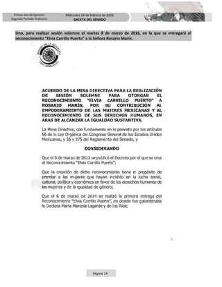 Primer año de Ejercicio
Segundo Periodo Ordinario
Miércoles 24 de febrero de 2016
GACETA DEL SENADO
Página 14
Uno, para realizar sesión solemne el martes 8 de marzo de 2016, en la que se entregará el
reconocimiento “Elvia Carrillo Puerto” a la Señora Rosario Marín.
 