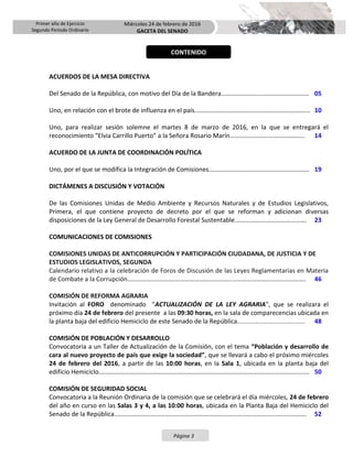 Primer año de Ejercicio
Segundo Periodo Ordinario
Miércoles 24 de febrero de 2016
GACETA DEL SENADO
Página 3
ACUERDOS DE LA MESA DIRECTIVA
Del Senado de la República, con motivo del Día de la Bandera………………………………………………. 05
Uno, en relación con el brote de influenza en el país.………………..………………………………………..…. 10
Uno, para realizar sesión solemne el martes 8 de marzo de 2016, en la que se entregará el
reconocimiento “Elvia Carrillo Puerto” a la Señora Rosario Marín…………………………….…………. 14
ACUERDO DE LA JUNTA DE COORDINACIÓN POLÍTICA
Uno, por el que se modifica la Integración de Comisiones.………………………….…………………………. 19
DICTÁMENES A DISCUSIÓN Y VOTACIÓN
De las Comisiones Unidas de Medio Ambiente y Recursos Naturales y de Estudios Legislativos,
Primera, el que contiene proyecto de decreto por el que se reforman y adicionan diversas
disposiciones de la Ley General de Desarrollo Forestal Sustentable.……………….……………………. 23
COMUNICACIONES DE COMISIONES
COMISIONES UNIDAS DE ANTICORRUPCIÓN Y PARTICIPACIÓN CIUDADANA, DE JUSTICIA Y DE
ESTUDIOS LEGISLATIVOS, SEGUNDA
Calendario relativo a la celebración de Foros de Discusión de las Leyes Reglamentarias en Materia
de Combate a la Corrupción…………………………………………………………………………………………………. 46
COMISIÓN DE REFORMA AGRARIA
Invitación al FORO denominado "ACTUALIZACIÓN DE LA LEY AGRARIA", que se realizara el
próximo día 24 de febrero del presente a las 09:30 horas, en la sala de comparecencias ubicada en
la planta baja del edificio Hemiciclo de este Senado de la República.………………….………………………. 48
COMISIÓN DE POBLACIÓN Y DESARROLLO
Convocatoria a un Taller de Actualización de la Comisión, con el tema “Población y desarrollo de
cara al nuevo proyecto de país que exige la sociedad”, que se llevará a cabo el próximo miércoles
24 de febrero del 2016, a partir de las 10:00 horas, en la Sala 1, ubicada en la planta baja del
edificio Hemiciclo.………………………………………………………………………………………….………………………. 50
COMISIÓN DE SEGURIDAD SOCIAL
Convocatoria a la Reunión Ordinaria de la comisión que se celebrará el día miércoles, 24 de febrero
del año en curso en las Salas 3 y 4, a las 10:00 horas, ubicada en la Planta Baja del Hemiciclo del
Senado de la República..…………………………………………………………………………………......………………. 52
CONTENIDO
 