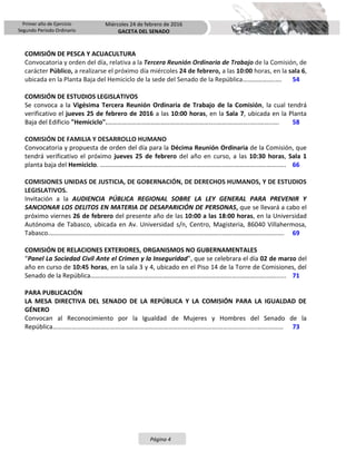 Primer año de Ejercicio
Segundo Periodo Ordinario
Miércoles 24 de febrero de 2016
GACETA DEL SENADO
Página 4
COMISIÓN DE PESCA Y ACUACULTURA
Convocatoria y orden del día, relativa a la Tercera Reunión Ordinaria de Trabajo de la Comisión, de
carácter Público, a realizarse el próximo día miércoles 24 de febrero, a las 10:00 horas, en la sala 6,
ubicada en la Planta Baja del Hemiciclo de la sede del Senado de la República………………..…. 54
COMISIÓN DE ESTUDIOS LEGISLATIVOS
Se convoca a la Vigésima Tercera Reunión Ordinaria de Trabajo de la Comisión, la cual tendrá
verificativo el jueves 25 de febrero de 2016 a las 10:00 horas, en la Sala 7, ubicada en la Planta
Baja del Edificio "Hemiciclo".…………………………………………………………..…….…………..…..……..…. 58
COMISIÓN DE FAMILIA Y DESARROLLO HUMANO
Convocatoria y propuesta de orden del día para la Décima Reunión Ordinaria de la Comisión, que
tendrá verificativo el próximo jueves 25 de febrero del año en curso, a las 10:30 horas, Sala 1
planta baja del Hemiciclo. …………………………………………………………………..…….…………..…..……..…. 66
COMISIONES UNIDAS DE JUSTICIA, DE GOBERNACIÓN, DE DERECHOS HUMANOS, Y DE ESTUDIOS
LEGISLATIVOS.
Invitación a la AUDIENCIA PÚBLICA REGIONAL SOBRE LA LEY GENERAL PARA PREVENIR Y
SANCIONAR LOS DELITOS EN MATERIA DE DESAPARICIÓN DE PERSONAS, que se llevará a cabo el
próximo viernes 26 de febrero del presente año de las 10:00 a las 18:00 horas, en la Universidad
Autónoma de Tabasco, ubicada en Av. Universidad s/n, Centro, Magisteria, 86040 Villahermosa,
Tabasco.……………………………………………………………………………………………..…….…………..…..……..…. 69
COMISIÓN DE RELACIONES EXTERIORES, ORGANISMOS NO GUBERNAMENTALES
“Panel La Sociedad Civil Ante el Crimen y la Inseguridad”, que se celebrara el día 02 de marzo del
año en curso de 10:45 horas, en la sala 3 y 4, ubicado en el Piso 14 de la Torre de Comisiones, del
Senado de la República…………………………………………………………………………….…..………..…..……..…. 71
PARA PUBLICACIÓN
LA MESA DIRECTIVA DEL SENADO DE LA REPÚBLICA Y LA COMISIÓN PARA LA IGUALDAD DE
GÉNERO
Convocan al Reconocimiento por la Igualdad de Mujeres y Hombres del Senado de la
República………………………………………………………………………………………….………………......…….……… 73
 