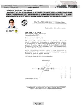 Primer año de Ejercicio
Segundo Periodo Ordinario
Miércoles 24 de febrero de 2016
GACETA DEL SENADO
Página 50
COMISIÓN DE POBLACIÓN Y DESARROLLO
Convocatoria a un Taller de Actualización de la Comisión, con el tema “Población y desarrollo de cara al
nuevo proyecto de país que exige la sociedad”, que se llevará a cabo el próximo miércoles 24 de febrero
del 2016, a partir de las 10:00 horas, en la Sala 1, ubicada en la planta baja del edificio Hemiciclo.
SEN. ARMANDO
RÍOS PITER
 