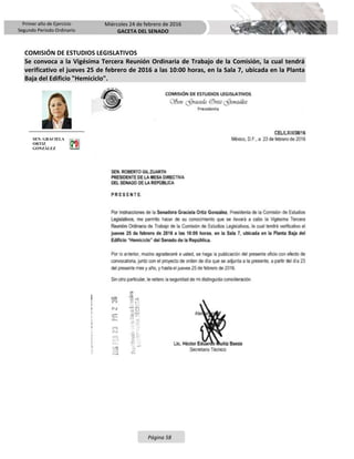 Primer año de Ejercicio
Segundo Periodo Ordinario
Miércoles 24 de febrero de 2016
GACETA DEL SENADO
Página 58
COMISIÓN DE ESTUDIOS LEGISLATIVOS
Se convoca a la Vigésima Tercera Reunión Ordinaria de Trabajo de la Comisión, la cual tendrá
verificativo el jueves 25 de febrero de 2016 a las 10:00 horas, en la Sala 7, ubicada en la Planta
Baja del Edificio "Hemiciclo".
SEN. GRACIELA
ORTIZ
GONZÁLEZ
 