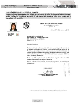 Primer año de Ejercicio
Segundo Periodo Ordinario
Miércoles 24 de febrero de 2016
GACETA DEL SENADO
Página 66
COMISIÓN DE FAMILIA Y DESARROLLO HUMANO
Convocatoria y propuesta de orden del día para la Décima Reunión Ordinaria de la Comisión, que
tendrá verificativo el próximo jueves 25 de febrero del año en curso, a las 10:30 horas, Sala 1
planta baja del Hemiciclo.
SEN. LISBETH
HERNÁNDEZ
LECONA
 