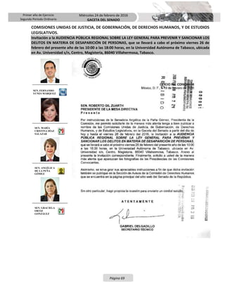 Primer año de Ejercicio
Segundo Periodo Ordinario
Miércoles 24 de febrero de 2016
GACETA DEL SENADO
Página 69
COMISIONES UNIDAS DE JUSTICIA, DE GOBERNACIÓN, DE DERECHOS HUMANOS, Y DE ESTUDIOS
LEGISLATIVOS.
Invitación a la AUDIENCIA PÚBLICA REGIONAL SOBRE LA LEY GENERAL PARA PREVENIR Y SANCIONAR LOS
DELITOS EN MATERIA DE DESAPARICIÓN DE PERSONAS, que se llevará a cabo el próximo viernes 26 de
febrero del presente año de las 10:00 a las 18:00 horas, en la Universidad Autónoma de Tabasco, ubicada
en Av. Universidad s/n, Centro, Magisteria, 86040 Villahermosa, Tabasco.
SEN. FERNANDO
YUNES MÁRQUEZ
SEN. MARÍA
CRISTINA DÍAZ
SALAZAR
SEN. ANGÉLICA
DE LA PEÑA
GÓMEZ
SEN. GRACIELA
ORTIZ
GONZÁLEZ
 