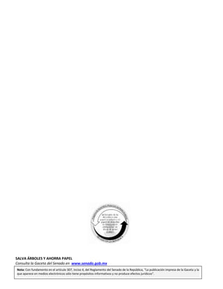 Primer año de Ejercicio
Segundo Periodo Ordinario
Miércoles 24 de febrero de 2016
GACETA DEL SENADO
Página 76
SALVA ÁRBOLES Y AHORRA PAPEL
Consulta la Gaceta del Senado en www.senado.gob.mx
Nota: Con fundamento en el artículo 307, inciso 4, del Reglamento del Senado de la República, “La publicación impresa de la Gaceta y la
que aparece en medios electrónicos sólo tiene propósitos informativos y no produce efectos jurídicos”.
 