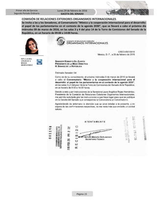 Primer año de Ejercicio
Segundo Periodo Ordinario
Lunes 29 de febrero de 2016
GACETA DEL SENADO
Página 15
COMISIÓN DE RELACIONES EXTERIORES ORGANISMOS INTERNACIONALES
Se invita a las y los Senadores, al Conversatorio "México y la cooperación internacional para el desarrollo:
el papel de los parlamentarios en el contexto de la agenda 2030", que se llevará a cabo el próximo día
miércoles 09 de marzo de 2016, en las salas 3 y 4 del piso 14 de la Torre de Comisiones del Senado de la
República, en un horario de 09:00 a 14:00 horas.
SEN. LAURA
ANGÉLICA
ROJAS
HERNÁNDEZ
 