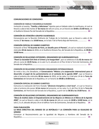 Primer año de Ejercicio
Segundo Periodo Ordinario
Lunes 29 de febrero de 2016
GACETA DEL SENADO
Página 3
COMUNICACIONES DE COMISIONES
COMISIÓN DE FAMILIA Y DESARROLLO HUMANO
Invitación al evento, "Familia y Adicciones" Aportes para el debate sobre la marihuana, el cual se
llevará a cabo el día martes 1° de marzo del año en curso, en un horario de 18:00 a 21:00 horas, en
el Auditorio Octavio Paz del Senado de la República.………………………………………………………...…... 04
COMISIÓN DE ATENCIÓN A GRUPOS VULNERABLES
Convocatoria por la Reunión Ordinaria de Trabajo de la Comisión, que se llevará a cabo el día
martes 1° de marzo a las 10:00 horas, en la Sala 7 de la Planta Baja del Hemiciclo…………..…... 06
COMISIÓN ESPECIAL DE CAMBIO CLIMÁTICO
Invitación al foro "El Acuerdo de París, un desafío para el Planeta", el cual se realizará el próximo
miércoles 02 de marzo de 2016, en el Auditorio Octavio Paz, del Senado de la República, de 09:00 a
14:00 horas. ………………………………………..……………………………………………………….…..………..…..……. 10
COMISIÓN DE RELACIONES EXTERIORES, ORGANISMOS NO GUBERNAMENTALES
“Panel La Sociedad Civil Ante el Crimen y la Inseguridad”, que se celebrara el día 02 de marzo del
año en curso de 10:45 horas, en la sala 3 y 4, ubicado en el Piso 14 de la Torre de Comisiones, del
Senado de la República…………………………………………………………………………….…..………..…..……..…. 13
COMISIÓN DE RELACIONES EXTERIORES ORGANISMOS INTERNACIONALES
Se invita a las y los Senadores, al Conversatorio "México y la cooperación internacional para el
desarrollo: el papel de los parlamentarios en el contexto de la agenda 2030", que se llevará a
cabo el próximo día miércoles 09 de marzo de 2016, en las salas 3 y 4 del piso 14 de la Torre de
Comisiones del Senado de la República, en un horario de 09:00 a 14:00 horas…..….…..……..…. 15
COMISIÓN ESPECIAL DE CAMBIO CLIMÁTICO
Comunica la realización del Foro titulado "Eficiencia Energética a nivel local", el cual se llevará a
cabo el próximo día jueves 10 de marzo del presente, en las salas 3 y 4, del Piso 14 de la Torre de
Comisiones, del Hemiciclo del Senado de la República, a partir de las 08:30 a las 14:00 horas. 21
COMISIÓN DE RELACIONES EXTERIORES, ORGANISMOS NO GUBERNAMENTALES
"Mesa de Análisis Sobre el Empoderamiento de las Mujeres en México en el Marco de la Agenda
2030", la cual se llevará a cabo el día 16 de marzo del año en curso de 10:00 a 14:00 horas, en la
sala 2, 3 y 4, ubicado del piso 14 en el edificio Torre de Comisiones, Senado de la República. 24
PARA PUBLICACIÓN
LA MESA DIRECTIVA DEL SENADO DE LA REPÚBLICA Y LA COMISIÓN PARA LA IGUALDAD DE
GÉNERO
Convocan al Reconocimiento por la Igualdad de Mujeres y Hombres del Senado de la
República………………………………………………………………………………………….………………......…….……… 26
CONTENIDO
 