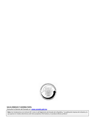Primer año de Ejercicio
Segundo Periodo Ordinario
Lunes 29 de febrero de 2016
GACETA DEL SENADO
Página 30
SALVA ÁRBOLES Y AHORRA PAPEL
Consulta la Gaceta del Senado en www.senado.gob.mx
Nota: Con fundamento en el artículo 307, inciso 4, del Reglamento del Senado de la República, “La publicación impresa de la Gaceta y la
que aparece en medios electrónicos sólo tiene propósitos informativos y no produce efectos jurídicos”.
 