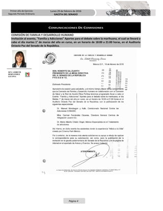 Primer año de Ejercicio
Segundo Periodo Ordinario
Lunes 29 de febrero de 2016
GACETA DEL SENADO
Página 4
COMUNICACIONES DE COMISIONES
COMISIÓN DE FAMILIA Y DESARROLLO HUMANO
Invitación al evento, "Familia y Adicciones" Aportes para el debate sobre la marihuana, el cual se llevará a
cabo el día martes 1° de marzo del año en curso, en un horario de 18:00 a 21:00 horas, en el Auditorio
Octavio Paz del Senado de la República.
SEN. LISBETH
HERNÁNDEZ
LECONA
 