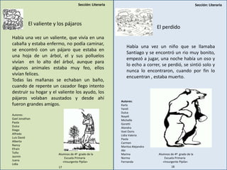 Sección: LiterariaSección: Literaria
El valiente y los pájaros
Había una vez un valiente, que vivía en una
cabaña y estaba enfermo, no podía caminar,
se encontró con un pájaro que estaba en
una hoja de un árbol, el y sus polluelos
vivían en lo alto del árbol, aunque para
algunos animales estaba muy feo, ellos
vivían felices.
Todas las mañanas se echaban un baño,
cuando de repente un cazador llego intento
destruir su hogar y el valiente los ayudo, los
pájaros volaban asustados y desde ahí
fueron grandes amigos.
El perdido
Había una vez un niño que se llamaba
Santiago y se encontró un rio muy bonito,
empezó a jugar, una noche había un oso y
lo echo a correr, se perdió, se sintió solo y
nunca lo encontraron, cuando por fin lo
encuentran , estaba muerto.
Autores:
Karla
Yareli
Dulce
Nayeli
Michelle
Goretti
Alondra
Itzel Osiris
Lidia Valeria
Paola
Carmen
Maritza Alejandra
Abi
Marina
Norma
Fernanda
Alumnos de 4º grado de la
Escuela Primaria
«Insurgente Pípila»
Autores:
Gael Jonathan
Paola
Dulce
Diego
Alfredo
Luis David
Alberto
Nancy
Efraín
Toño
Jazmín
Juana
Lidia
Alumnos de 4º grado de la
Escuela Primaria
«Insurgente Pípila»
17 18
 