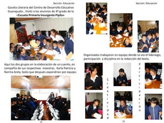 2019
Gaceta Literaria del Centro de Desarrollo Educativo
Guanajuato , Visito a los alumnos de 4º grado de la
«Escuela Primaria Insurgente Pípila»
Aquí los dos grupos en la elaboración de un cuento, en
compañía de sus respectivas maestras, Karla Patricia y
Norma Arely, texto que después expondrían por equipo.
Organizados trabajaron en equipo donde se vio el liderazgo,
participación y disciplina en la redacción del texto.
C
r
e
a
t
i
v
i
d
a
d
P
a
r
t
i
c
i
p
a
c
i
ó
n
 