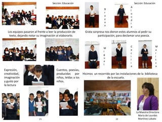 2221
Los equipos pasaron al frente a leer la producción de
texto, dejando notar su imaginación al elaborarlo.
Cuentos, poesías,
producidas por
niños, leídas a los
niños.
Expresión,
creatividad,
imaginación
y gusto por
la lectura
Grata sorpresa nos dieron estos alumnos al pedir su
participación, para declamar una poesía.
B
r
a
y
a
n
M
i
g
u
e
l
A
l
o
n
d
r
a
C
e
c
i
l
i
a
M
a
r
i
t
z
a
Hicimos un recorrido por las instalaciones de la biblioteca
de la escuela.
La Maestra Directora
María de Lourdes
Martínez Lobato
 