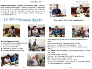 2423
El Centro de Desarrollo Educativo de Guanajuato (CEDE), continúa
con el desarrollo de estrategias y acciones enmarcadas en el proyecto
de promoción de la literacidad impulsando la lectura y la producción
de textos a través de actividades variadas que promuevan la
creatividad, la imaginación y den acompañamiento al docente y que a
su vez impacte en el aula.
Los títeres permiten al niño:
 Desarrollar su creatividad o imaginación.
 Manifestar su personalidad.
 Comunicar sentimientos.
 Establecer un diálogo de tú a tú.
 Descargar tensiones, o emociones.
 Porque estimulan la capacidad de atención y concentración del
niño.
 Porque incrementan el vocabulario pasivo del niño.
 Porque es un medio de estimulación auditiva y visual.
 Porque desarrolla la comprensión del niño al interactuar con el
títere.
 Los “títeres” se pueden emplear para enseñar prevención y cuidado
del cuerpo.
 Son fáciles de crear o adquirir.
 Permite a los niños comprender mejor los temas diversos.
 Estimulan el raciocinio lógico del niño.
 Porque los invita a “viajar” con la imaginación.
 Puede enseñarse además, valores, principios a desarrollar también
la capacidad empática y la tolerancia.
¿Por qué usar “títeres” en el campo educativo?
 