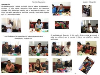 30 participantes, docentes de los niveles de preescolar y primaria y
cada uno elaboró por lo menos 2 títeres con diseños y estilos
auténticos.
Justificación:
Los títeres gustan a todos los niños. Son un medio de expresión y
creación. El niño, desde pequeñito logra prestar una fascinante
atención a los personajes diversos que se les puede presentar, y que
viajan con ellos pasando un sinfín de historias, conociendo lugares,
épocas y personajes nuevos.
En la elaboración de los títeres, los maestros demostraron
creatividad e imaginación.
2625
 