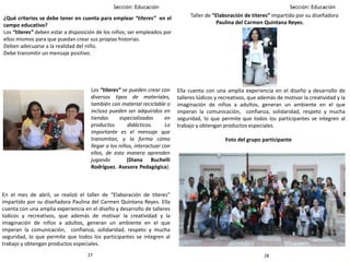 2827
Taller de “Elaboración de títeres” impartido por su diseñadora
Paulina del Carmen Quintana Reyes.
Ella cuenta con una amplia experiencia en el diseño y desarrollo de
talleres lúdicos y recreativos, que además de motivar la creatividad y la
imaginación de niños a adultos, generan un ambiente en el que
imperan la comunicación, confianza, solidaridad, respeto y mucha
seguridad, lo que permite que todos los participantes se integren al
trabajo y obtengan productos especiales.
¿Qué criterios se debe tener en cuenta para emplear “títeres” en el
campo educativo?
Los “títeres” deben estar a disposición de los niños; ser empleados por
ellos mismos para que puedan crear sus propias historias.
Deben adecuarse a la realidad del niño.
Debe transmitir un mensaje positivo.
Foto del grupo participante
En el mes de abril, se realizó el taller de “Elaboración de títeres”
impartido por su diseñadora Paulina del Carmen Quintana Reyes. Ella
cuenta con una amplia experiencia en el diseño y desarrollo de talleres
lúdicos y recreativos, que además de motivar la creatividad y la
imaginación de niños a adultos, generan un ambiente en el que
imperan la comunicación, confianza, solidaridad, respeto y mucha
seguridad, lo que permite que todos los participantes se integren al
trabajo y obtengan productos especiales.
Los “títeres” se pueden crear con
diversos tipos de materiales,
también con material reciclable o
incluso pueden ser adquiridos en
tiendas especializadas en
productos didácticos. Lo
importante es el mensaje que
transmitan, y la forma cómo
llegar a los niños, interactuar con
ellos, de esta manera aprenden
jugando (Diana Buchelli
Rodríguez. Asesora Pedagógica).
 