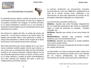 Sección: Artes Sección: Artes
3635
Los instrumentos musicales
Es imposible precisar donde y cuando se invento el primer
instrumento musical, pero parece ser que fue en algunos d
los pueblos orientales mas antiguos. El hombre primitivo,
en su etapa pretotémica, emularía con su voz animales y
fenómenos meteorológicos que el consideraba fuertes para
adueñarse de su poder.
Así imitaría los rugidos del león, el sonido del viento, del
trueno etc., a la vez que se sumía en una danza ritual. Los
objetos que portaba sobre si para adornarse o indicar su
rango como brazaletes o collares serian al batir de la danza
los primeros instrumentos de percusión utilizados.
Mas tarde descubriría que ciertos objetos de un uso mas o
menos cotidiano también podían servirle para reforzar su
voz y hacer que su mensaje fuera oído con mas intensidad.
Cuando el ser humano comienza a fabricar figuras con las
que pretende representar el león, el viento, el trueno, entra
en su etapa totémica y cambia los gritos onomatopéyicos
que antes utilizaba por palabras que poco a poco van
configurando los primitivos canticos.
La primera clasificación de instrumentos musicales
conocida data de hace unos 5000 años, establecida en el
seno de la cultura musical china, clasificaba a los
instrumentos en ocho tipos diferentes en función de los
principales materiales empleados en su fabricación.
Los instrumentos se pueden clasificar en:
Idiofonos:. Aquellos que están formados integralmente
por los materiales productores del sonido se subdividen
según su modo de excitación en raspados , frotados
sacudidos etc.
Aerófonos: Aquellos que utilizan el aire como fuente de
sonido
Membranòfonos: Aquellos que producen sonido
mediante una o mas membranas tensas
Cordòfonos: Aquellos que producen el sonido mediante
una o varias cuerdas tensas.
Electrófonos: En los que la producción de sonido se realiza
por medios electrónicos
Los aficionados a la música en general suelen utilizar otra
clasificación mas sencilla que quizás sea la mas utilizada
por los músicos profesionales, los clasifican en
instrumentos de cuerda, viento, percusión y electrónicos.
Fuente: libro Acústica para todos ¡ incluidos los músicos!
 