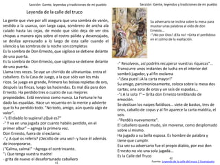 Sección: Gente, leyendas y tradiciones de mi pueblo Sección: Gente, leyendas y tradiciones de mi pueblo
La gente que vive por allí asegura que una sombra de varón,
vestido a la usanza, con larga capa, sombrero de ancha ala
calado hasta las cejas, de modo que sólo deja de ver dos
chispas a manera ojos sobre el rostro pálido y desencajado,
se desliza apresurado a lo largo de esta calle cuando el
silencio y las sombras de la noche son completas
Es la sombra de Don Ernesto, que sigiloso se detiene delante
de una puerta.
Es la sombra de Don Ernesto, que sigiloso se detiene delante
de una puerta.
Llama tres veces. Se oye un chirrido de ultratumba. entra el
caballero. Es la Casa de Juego, a la que sólo van los más
ricos. Se juega en grande, Primero las bolsas repletas de oro,
después las fincas, luego las haciendas. Es mal día para don
Ernesto. Ha perdido tres o cuatro de sus mejores
propiedades. Está nervioso como nunca. La Fortuna le ha
dado las espaldas. Hace un recuento en la mente y advierte
que lo ha perdido todo. "No todo, amigo, aún queda algo de
valor".
-"¡ El diablo lo supiera! ¿Qué es?"
-" Y va en una jugada por cuanto habéis perdido, en el
primer albur" – agrega la primera voz.
Don Ernesto, fuera de sí exclama:
-"¿ A qué os referís? ¡Decidlo de una vez!- y hace él además
de incorporarse.
¡"Calma, calma!" –Agrega el contrincante.
"¡ Que tenga vuestra madre!
- grita de nuevo el desafortunado caballero
-" Resolveos, así podréis recuperar vuestras riquezas"...
Transcurre unos instantes de lucha en el interior del
sombró jugador, y al fin exclama
-"¡Sea pues! ¡A la carta mayor!"
Su amigo, parsimoniosamente, coloca sobre la mesa dos
cartas; una sota de oros y un seis de espadas...
-"¡ A la sota !" – Grita don Ernesto temblando de
emoción.
Se deslizan los naipes fatídicos... siete de bastos, tres de
oros, caballo de copas y al fin aparece la carta maldita, el
seis.
-"Perdéis nuevamente".
El caballero queda mudo, sin moverse, como desplomado
sobre sí mismo.
Ha jugado a su bella esposa. Es hombre de palabra y
tiene que cumplir.
Esa vez su adversario fue el propio diablo, por eso don
Ernesto no vio una sola jugada...
Es la Calle del Truco
Fuente: Leyenda de la calle del truco | Guanajuato
Leyenda de la calle del truco
Su adversario se inclina sobre la mesa para
musitar unas palabras al oído de don
Ernesto...
-"¡No por Dios! ¡Ella no! –Grita el perdidoso
en el colmo de la exaltación.
42
41
 