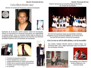 Sección: Personaje del mes Sección: Personaje del mes
5 6
Director General de la Compañía Regional de Danza
del Estado de GuanajuatoCarlos Alberto Rendón López
Director de la ESTV Nº 90 de los Lorenzos Guanajuato.
Egresado de la escuela normal superior oficial de Guanajuato,
termino la licenciatura en educación secundaria con especialidad
en telesecundaria, inicia su actividad artística bajo la dirección de
la Maestra América Balbuena quien en ese momento era Directora
del Ballet Folklórico de la Universidad de Guanajuato.
 19 años de trayectoria artística
 Premio Estatal de la Juventud
 Insignia Bicentenario lo mejor a la juventud
 Premio de la Juventud edición Bicentenario
 Finalista como Premio Nacional de
 la Juventud
Oriundo de Guanajuato sigue sus actividades artísticas
dirigiendo al grupo de danza COREDA, en el interior de la
Escuela Normal Superior Oficial de Guanajuato.
Sus padres: Esteban Rendón García y Leticia López, sus
hermanos Aidé Iván y diego Azael quien sigue sus pasos en
las actividades artísticas.
Acompañado de su Maestra
América Balbuena y su
hermano Azael.
«Con Los retos no solo he salido adelante, si no he trascendido»
 