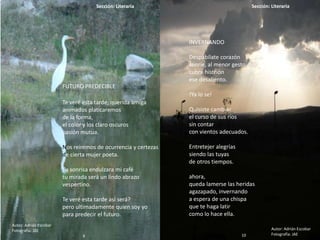 9
Sección: Literaria Sección: Literaria
10
FUTURO PREDECIBLE
Te veré esta tarde, querida amiga
animados platicaremos
de la forma,
el color y los claro oscuros
pasión mutua.
Nos reiremos de ocurrencia y certezas
de cierta mujer poeta.
Tu sonrisa endulzara mi café
tu mirada será un lindo abrazo
vespertino.
Te veré esta tarde así será?
pero ultimadamente quien soy yo
para predecir el futuro.
Autor: Adrián Escobar
Fotografía: JAE
INVERNANDO
Despabílate corazón
sonríe, al menor gesto.
cubre histrión
ese desaliento.
!Ya lo se!
Quisiste cambiar
el curso de sus ríos
sin contar
con vientos adecuados.
Entretejer alegrías
siendo las tuyas
de otros tiempos.
ahora,
queda lamerse las heridas
agazapado, invernando
a espera de una chispa
que te haga latir
como lo hace ella.
Autor: Adrián Escobar
Fotografía: JAE10
 