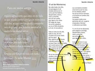 Sección: LiterariaSección: Literaria
Para mi mejor amiga
Quiero agradecerte que estés en mi vida
se que puedo contar contigo en momentos
difíciles, se que contigo puedo compartir
mis alegrías y que nuestra amistad se
sustenta en mutuo amor.
Que seas mi mejor amiga
es el mas preciado tesoro,
agradeceré a dios eternamente.
Gracias por llenar mi vida con tanta
felicidad… Te amo Mamá ¡¡¡¡¡
Autora:
María Paola Jacqueline Valtierra Palafox
Alumna de 4º Grado de la
Escuela Primaria Insurgente Pípila.
No cabe duda: de niño,
me perseguía el sol.
Andaba detrás de mí
como perrito faldero;
despeinado y dulce,
claro y amarillo:
ese sol con sueño
que sigue a los niños.
(El fuego de mayo
me armó caballero:
yo era el Niño Andante,
y el sol, mi escudero.)
Todo el cielo era de añil,
toda la casa, de oro.
¡Cuánto sol se me metía
por los ojos!
Mar adentro de la frente,
a donde quiera que voy,
aunque haya nubes cerradas,
¡oh cuanto pesa el sol!
¡Oh cuanto me duele, adentro,
esa cisterna de sol
que viaja conmigo!
Yo no me conocí en mi infancia
sombra, sino resolana.—
Cada ventana era sol,
cada cuarto eran ventanas.
Los corredores tendían
arcos de luz por la casa.
En los árboles ardían
las ascuas de las naranjas,
y la huerta en lumbre viva
se doraba.
Los pavos reales eran
parientes del sol. La garza
empezaba a llamear
a cada paso que daba.
Y a mí el sol me desvestía
para pegarse conmigo,
despeinado y dulce,
claro y amarillo
ese sol con sueño
que sigue a los niños.
Cuando salí de mi casa
con mi bastón y mi hato,
le dije a mi corazón:
—¡Ya llevas sol para rato!—
Es tesoro —y no se acaba:
no se me acaba —y lo gasto.
Traigo tanto sol adentro
que ya tanto sol me cansa.—
Yo no conocí en mi infancia
sombra, sino resolana.
Alfonso Reyes
El sol de Monterrey
11 12
 