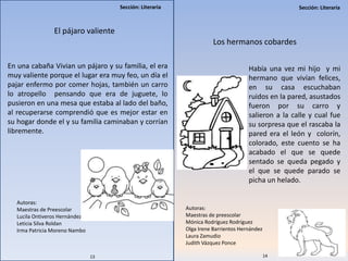 Sección: LiterariaSección: Literaria
El pájaro valiente
En una cabaña Vivian un pájaro y su familia, el era
muy valiente porque el lugar era muy feo, un día el
pajar enfermo por comer hojas, también un carro
lo atropello pensando que era de juguete, lo
pusieron en una mesa que estaba al lado del baño,
al recuperarse comprendió que es mejor estar en
su hogar donde el y su familia caminaban y corrían
libremente.
Autoras:
Maestras de Preescolar
Lucila Ontiveros Hernández
Leticia Silva Roldan
Irma Patricia Moreno Nambo
Los hermanos cobardes
Había una vez mi hijo y mi
hermano que vivían felices,
en su casa escuchaban
ruidos en la pared, asustados
fueron por su carro y
salieron a la calle y cual fue
su sorpresa que el rascaba la
pared era el león y colorín,
colorado, este cuento se ha
acabado el que se quede
sentado se queda pegado y
el que se quede parado se
picha un helado.
Autoras:
Maestras de preescolar
Mónica Rodríguez Rodríguez
Olga Irene Barrientos Hernández
Laura Zamudio
Judith Vázquez Ponce
13 14
 