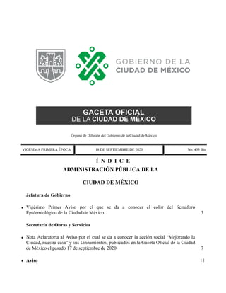 Órgano de Difusión del Gobierno de la Ciudad de México
VIGÉSIMA PRIMERA ÉPOCA 18 DE SEPTIEMBRE DE 2020 No. 433 Bis
Í N D I C E
 ADMINISTRACIÓN PÚBLICA DE LA
CIUDAD DE MÉXICO
Jefatura de Gobierno
 Vigésimo Primer Aviso por el que se da a conocer el color del Semáforo
Epidemiológico de la Ciudad de México 3
Secretaría de Obras y Servicios
 Nota Aclaratoria al Aviso por el cual se da a conocer la acción social “Mejorando la
Ciudad, nuestra casa” y sus Lineamientos, publicados en la Gaceta Oficial de la Ciudad
de México el pasado 17 de septiembre de 2020 7
 Aviso 11
 