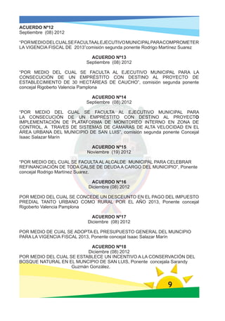 ACUERDO Nº12
Septiembre (08) 2012

“POR MEDIO DEL CUAL SE FACULTAAL EJECUTIVO MUNICIPAL PARA COMPROMETER
LA VIGENCIA FISCAL DE 2013”comisión segunda ponente Rodrigo Martínez Suarez

                              ACUERDO Nº13
                            Septiembre (08) 2012

“POR MEDIO DEL CUAL SE FACULTA AL EJECUTIVO MUNICIPAL PARA LA
CONSECUCIÓN DE UN EMPRÉSTITO CON DESTINO AL PROYECTO DE
ESTABLECIMIENTO DE 30 HECTÁREAS DE CAUCHO”, comisión segunda ponente
concejal Rigoberto Valencia Pamplona

                              ACUERDO Nº14
                            Septiembre (08) 2012

“POR MEDIO DEL CUAL SE FACULTA AL EJECUTIVO MUNICIPAL PARA
LA CONSECUCIÓN DE UN EMPRÉSTITO CON DESTINO AL PROYECTO
IMPLEMENTACIÓN DE PLATAFORMA DE MONITOREO INTERNO EN ZONA DE
CONTROL, A TRAVES DE SISTEMAS DE CÁMARAS DE ALTA VELOCIDAD EN EL
ÁREA URBANA DEL MUNICIPIO DE SAN LUIS”, comisión segunda ponente Concejal
Isaac Salazar Marín

                              ACUERDO Nº15
                            Noviembre (19) 2012

“POR MEDIO DEL CUAL SE FACULTA AL ALCALDE MUNICIPAL PARA CELEBRAR
REFINANCIACIÓN DE TODA CALSE DE DEUDA A CARGO DEL MUNICIPIO”, Ponente
concejal Rodrigo Martínez Suarez.

                             ACUERDO Nº16
                            Diciembre (08) 2012

POR MEDIO DEL CUAL SE CONCEDE UN DESCEUNTO EN EL PAGO DEL IMPUESTO
PREDIAL TANTO URBANO COMO RURAL POR EL AÑO 2013, Ponente concejal
Rigoberto Valencia Pamplona

                              ACUERDO Nº17
                            Diciembre (08) 2012

POR MEDIO DE CUAL SE ADOPTA EL PRESUPUESTO GENERAL DEL MUNCIPIO
PARA LA VIGENCIA FISCAL 2013, Ponente concejal Isaac Salazar Marín

                            ACUERDO Nº18
                          Diciembre (08) 2012
POR MEDIO DEL CUAL SE ESTABLECE UN INCENTIVO A LA CONSERVACIÓN DEL
BOSQUE NATURAL EN EL MUNCIPIO DE SAN LUIS, Ponente concejala Sarandy
                    Guzmán González.



                                                              9
 