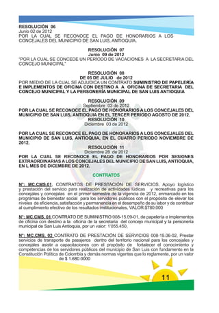 RESOLUCIÓN 06
Junio 02 de 2012
POR LA CUAL SE RECONOCE EL PAGO DE HONORARIOS A LOS
CONCEJALES DEL MUNICIPIO DE SAN LUIS, ANTIOQUIA.

                           RESOLUCIÓN 07
                           Junio 09 de 2012
“POR LA CUAL SE CONCEDE UN PERÍODO DE VACACIONES A LA SECRETARIA DEL
CONCEJO MUNICIPAL”

                            RESOLUCIÓN 08
                         DE 05 DE JULIO de 2012
POR MEDIO DE LA CUAL SE ADJUDICA UN CONTRATO SUMINISTRO DE PAPELERÍA
E IMPLEMENTOS DE OFICINA CON DESTINO A A OFICINA DE SECRETARIA DEL
CONCEJO MUNICIPAL Y LA PERSONERÍA MUNICIPAL DE SAN LUIS ANTIOQUIA

                              RESOLUCIÓN 09
                           Septiembre 03 de 2012
POR LA CUAL SE RECONOCE EL PAGO DE HONORARIOS A LOS CONCEJALES DEL
MUNICIPIO DE SAN LUIS, ANTIOQUIA EN EL TERCER PERIODO AGOSTO DE 2012.
                              RESOLUCIÓN 10
                            Diciembre 03 de 2012

POR LA CUAL SE RECONOCE EL PAGO DE HONORARIOS A LOS CONCEJALES DEL
MUNICIPIO DE SAN LUIS, ANTIOQUIA, EN EL CUATRO PERIODO NOVIEMBRE DE
2012.
                            RESOLUCIÓN 11
                          Diciembre 28 de 2012
POR LA CUAL SE RECONOCE EL PAGO DE HONORARIOS POR SESIONES
EXTRAORDINARIAS A LOS CONCEJALES DEL MUNICIPIO DE SAN LUIS, ANTIOQUIA,
EN L MES DE DICEMBRE DE 2012.

                                       CONTRATOS

N°: MC.CMS.01, CONTRATOS DE PRESTACIÓN DE SERVICIOS, Apoyo logístico
y prestación del servicio para realización de actividades lúdicas y recreativas para los
concejales y concejalas en el primer semestre de la vigencia de 2012, enmarcado en los
programas de bienestar social para los servidores públicos con el propósito de elevar los
niveles de eficiencia, satisfacción y permanencia en el desempeño de su labor y de contribuir
al cumplimiento efectivo de los resultados institucionales, VALOR:$780.000

N°: MC.CMS. 01 CONTRATO DE SUMINISTRO 008-15.09-01, de papelería e implementos
de oficina con destino a la oficina de la secretaria del concejo municipal y la personería
municipal de San Luis Antioquia, por un valor: 1’055.450,

N°: MC.CMS. 02 CONTRATO DE PRESTACIÓN DE SERVICIOS 008-15.06-02, Prestar
servicios de transporte de pasajeros dentro del territorio nacional para los concejales y
concejales asistir a capacitaciones con el propósito de fortalecer el conocimiento y
competencias de los servidores públicos del municipio de San Luis con fundamento en la
Constitución Política de Colombia y demás normas vigentes que lo reglamente, por un valor
                      de $ 1.680.0000



                                                                           11
 