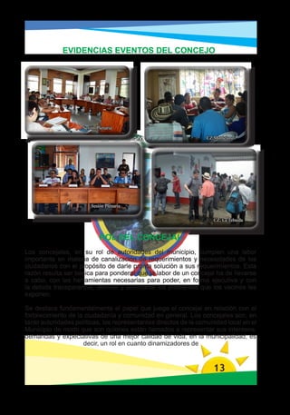 EVIDENCIAS EVENTOS DEL CONCEJO




                     Sesión Plenaria

                                                                 CZ,Monteloro




                         Sesión Plenaria


                                                                    CZ, La Tebaida


                             ROL DEL CONCEJAL
Los concejales, en su rol de autoridades del municipio, cumplen una labor
importante en materia de canalización de requerimientos y necesidades de los
ciudadanos con el propósito de darle pronta solución a sus requerimientos. Esta
razón resulta ser básica para ponderar que la labor de un concejal ha de llevarse
a cabo, con las herramientas necesarias para poder, en forma ejecutiva y con
la debida transparencia, atender y solucionar los problemas que los vecinos les
exponen.

Se destaca fundamentalmente el papel que juega el concejal en relación con el
fortalecimiento de la ciudadanía y comunidad en general. Los concejales son, en
tanto autoridades políticas, los representantes directos de la comunidad local en el
Municipio de modo que son quienes están llamados a representar sus intereses,
demandas y expectativas de una mejor calidad de vida, en la municipalidad, es
                     decir, un rol en cuanto dinamizadores de



                                                                    13
 