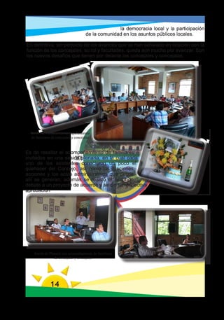 la democracia local y la participación
                                       de la comunidad en los asuntos públicos locales.

En definitiva, sin perjuicio de los avances que se han señalado en relación con la
función de los concejales, su rol y facultades, queda aún mucho por avanzar. Son
los nuevos desafíos que tienen por delante los concejales y concejalas.
		




  Sesión de Plenaria con acompañamiento
  de familiares de concejales y concejalas



Es de resaltar el acompañamiento de familiares e
invitados en una sesión plenaria, en la cual cada
uno de los asistentes conocieron un poco el
quehacer del Concejo, así como las funciones,
acciones y los actos administrativos que desde
allí se generan; además se realizó el segundo
debate a un proyecto de acuerdo y se dio su respectiva
aprobación




    Sesión de Plenaria con acompañamiento de familiares
                 de concejales y concejalas




               14
 