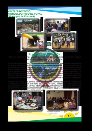 VISITA ´PROYECTO
HIDROELECTRICO EL POPAL
(Municipio de Cocorná)




            Visita proyecto Hidroeléctrico el Popal (Municipio de Cocorna) Construye HMV, Ingenieros

                              PLAN DE CAPACITACIÓN
“Solo se llega al final del camino a través de la educación, el trabajo
                en equipo, el valor y la perseverancia”

El plan de capacitación está encaminado a que el servidor público se capacite y comprenda
las tareas pertenecientes a su función, la cual puede ser posible con un aumento en el
conocimiento y habilidades que sirvan de base para que se destaquen en la realización de
sus funciones y dé aportes sustanciales en proyectos o ideas estratégicas, también para
que la gestión de los organismos competentes de la institución, siempre respondan a la
conceptualización de la planificación respectiva, del tal modo que cualquier acción o actividad
realizada para dar curso al proceso de aprendizaje organizacional, este enmarcada en los
lineamientos establecidos en un plan derivado de las necesidades e intereses corporativos.

Teniendo en cuenta este objetivo tanto los concejales y concejalas como la secretaria de
la corporación accedieron a la oferta educativa del SENA, en técnicas y tecnologías que
son aplicables al ámbito laboral, además algunos servidores públicos están terminando
su bachillerato, logrando así la realización de trabajo en equipo, solidaridad, pertenencia y
creatividad de los miembros de la corporación.




                                                          Tecnología en Gestión
            Tecnología en Gobierno
                                                             Administrativa

                                                                                            15
 