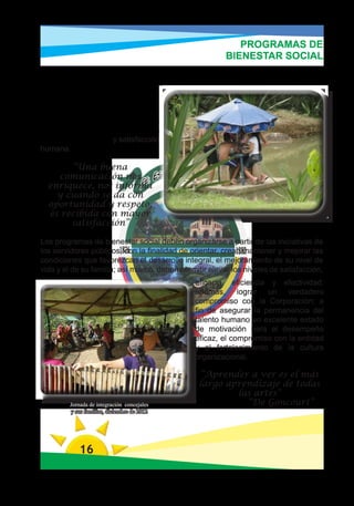 PROGRAMAS DE
                                                        BIENESTAR SOCIAL
Las actividades de Bienestar están orientadas al desarrollo Deportivo, Cultural
y     Lúdicas,    que     impacten
positivamente y mejoren la
integración personal y laboral,
buscando motivar y fortalecer la
integración entre los servidores
públicos y sus familias las cuales
generan tranquilidad y satisfacción
humana.

       “Una buena
    comunicación nos
  enriquece, nos informa
    y cuando se da con
  oportunidad y respeto,
  es recibida con mayor
       satisfacción”

Los programas de bienestar social deben organizarse a partir de las iniciativas de
los servidores públicos, con la finalidad de orientar, crear, mantener y mejorar las
condiciones que favorezcan el desarrollo integral, el mejoramiento de su nivel de
vida y el de su familia; así mismo, deben permitir elevar los niveles de satisfacción,
                                               eficacia, eficiencia y efectividad;
                                               además, lograr un verdadero
                                               compromiso con la Corporación; a
                                               fin de asegurar la permanencia del
                                               talento humano en excelente estado
                                               de motivación para el desempeño
                                               eficaz, el compromiso con la entidad
                                               y el fortalecimiento de la cultura
                                               organizacional.

                                                “Aprender a ver es el más
                                                largo aprendizaje de todas
                                                        las artes”
         Jornada de integración concejales                “De Goncourt”
         y sus familias, diciembre de 2012




            16
 