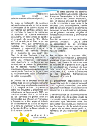 de estas sesiones los doctores
                           integrantes       Juan Camilo Botero y Sebastián Ceballos
           del        comité          de     Asesores Comerciales de la Cámara
establecimientos abiertos al publico.        de Comercio del Oriente Antioqueño,
                                             con el objetivo principal de compartir
Se logró la realización de sesiones          con la corporación el que hacer de la
extraordinarias para la socialización de     empresa como entidad gremial, siendo
la propuesta de la política pública de       ésta de carácter privado y sin animo de
las victimas del conflicto armado, con       lucro que cumple funciones delegadas
el propósito de buscar la restitución        por el gobierno nacional, dirigidas al
de derechos de nuestra comunidad             fortalecimiento comercial y empresarial
Sanluisana, en este sentido se aprobó        de la región
el proyecto de acuerdo “Por Medio            También se convocó a las entidades
el Cual se Adopta el Plan de Acción          públicas, privadas,      ONG’S para
Territorial (PAT), que contemplan las        la socialización de los proyectos
medidas de prevención, atención,             hidroeléctricos; que muy seguramente
asistencia y reparación integral a           en el corto plazo se ejecutarán en
las víctimas del conflicto armado            nuestro territorio.
en el municipio de San Luis”, este
Plan de Acción Territorial busca la          Por iniciativa de la empresa HMV,
implementación de la ley 1448 de 2011        ingenieros, los concejales y concejalas
como una inmejorable oportunidad             visitamos el proyecto hidroeléctrico el
para devolverle la confianza en las          Popal; para conocer la estructura que
instituciones a cientos de pobladores        se instalará en el proyecto San Miguel
que ha decidido retornar y también           en jurisdicción del municipio de San
aquellos que han considerado que es el       Luis, vereda el Pescado; igualmente
municipio de San Luis un lugar donde         INTEGRAL, S.A, hizo la socialización
su restablecimiento social y económico       de los proyectos hidroeléctricos
es viable y sostenible.                      Porvenir I y Porvenir II.

El Gerente de la Empresa social del          Se programaron capacitaciones con
Estado hizo su presentación personal         frecuencia, tanto del nivel departamental
en el Concejo y se refirió al estado de la   como regional y municipal, para estar
E.S.E. Hospital de San Luis y enfatizó       actualizados en todos los aspectos que
sobre los proyectos y programas que          conciernen a la administración pública.
actualmente se tiene para la ESE; de
la misma manera hizo la socialización        Como evaluación de las actividades de
de los servicios de primer nivel de          este primer año del periodo desde la
complejidad que ofrecen en Promoción         corporación se logra resaltar las buenas
y Prevención, e hizo especial énfasis        relaciones que existieron entre los
en la habilitación de la sala de espera      concejales y concejalas, asi mismo con
en la zona de urgencia y la Formulación      los funcionarios de la administración
y Gestión del Plan de Desarrollo del la      a pesar de los desacuerdos políticos,
ESE para el cuatrienio                       normales en una corporación de este
                                             tipo.
                       A d e m á s
                        participaron
             2
 