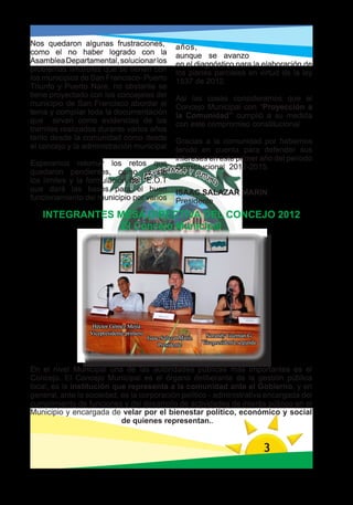 Nos quedaron algunas frustraciones,                   años,
como el no haber logrado con la                       aunque se avanzo
Asamblea Departamental, solucionar los                en el diagnóstico para la elaboración de
problemas limítrofes que se tienen con                los planes parciales en virtud de la ley
los municipios de San Francisco- Puerto               1537 de 2012.
Triunfo y Puerto Nare, no obstante se
tiene proyectado con los concejales del               Asi las cosas consideramos que el
municipio de San Francisco abordar el                 Concejo Municipal con “Proyección a
tema y compilar toda la documentación                 la Comunidad” cumplió a su medida
que sirvan como evidencias de los                     con este compromiso constitucional
tramites realizados durante varios años
tanto desde la comunidad como desde                   Gracias a la comunidad por habernos
el concejo y la administración municipal              tenido en cuenta para defender sus
                                                      intereses en este primer año del periodo
Esperamos retomar los retos que                       Constitucional 2012-2015.
quedaron pendientes, como el de
los límites y la formulación del E.O.T
que dará las bases para el buen                       ISAAC SALAZAR MARIN
funcionamiento del municipio por varios               Presidente
   INTEGRANTES MESA DIRECTIVA DEL CONCEJO 2012
                El Concejo Municipal




                  Héctor Gómez Mejía
                 Vicepresidente primero                          Sorandy Guzmán G
                                          Isaac Salazar Marín
                                               Presidente       Vicepresidenta segunda



En el nivel Municipal una de las autoridades públicas más importantes es el
Concejo. El Concejo Municipal es el órgano deliberante de la gestión pública
local, es la institución que representa a la comunidad ante el Gobierno, y en
general, ante la sociedad; es la corporación político - administrativa encargada del
cumplimiento de funciones y del desarrollo de actividades de interés público en el
Municipio y encargada de velar por el bienestar político, económico y social
                           de quienes representan..


                                                                                         3
 