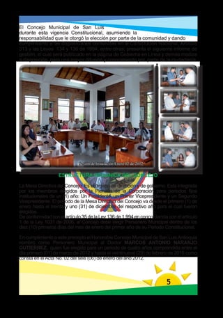 El Concejo Municipal de San Luis
durante esta vigencia Constitucional, asumiendo la
responsabilidad que le otorgó la elección por parte de la comunidad y dando
cumplimiento a las disposiciones contenidas en la Constitución Nacional, Artículo
313 y las Leyes 134 y 136 de 1994, entre otras; presenta el siguiente informe de
gestión, el cual será publicado en la página de Gobierno en Línea y demás medios
a disposición, para una mayor difusión y conocimiento por parte de la ciudadanía.




                             Sesión de Instalación Enero 02 de 2012

                   ESTRUCTURA ORGANICA DEL CONCEJO

La Mesa Directiva del Concejo: Es el órgano de dirección y de gobierno. Esta integrada
por los miembros elegidos por la Plenaria de la Corporación para periodos fijos
institucionales de un (1) año: Un Presidente, un Primer Vicepresidente y un Segundo
Vicepresidente. El periodo de la Mesa Directiva del Concejo va desde el primero (1) de
enero hasta el treinta y uno (31) de diciembre del respectivo año para el cual fueron
elegidos.
De conformidad con el artículo 35 de la Ley 136 de 1.994 en concordancia con el artículo
1 de la Ley 1031 de 2006, el Concejo debe elegir Personero Municipal dentro de los
diez (10) primeros días del mes de enero del primer año de su Periodo Constitucional.

En cumplimiento a este precepto el Honorable Concejo Municipal de San Luis Antioquia
nombró como Personero Municipal al Doctor MARCOS ANTONIO NARANJO
GUTIERREZ, quien fue elegido para un periodo de cuatro años comprendido entre el
día primero (01) de marzo de 2012 y hasta el veintinueve (29) de febrero de 2016 como
consta en el Acta No. 02 del seis (06) de enero del año 2012.




                                                                        5
 