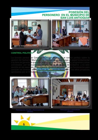 POSESIÓN DEL
                                         PERSONERO EN EL MUNICIPIO DE
                                                  SAN LUIS ANTIOQUIA




  Toma de Juramento Al Personero Municipal



CONTROL POLITICO

La función central del Concejo Municipal es ejercer el control político sobre la
gestión del Gobierno Municipal. El Concejo Municipal juega un papel fundamental
a la hora de garantizar que el Alcalde ejecute las obras, recursos, programas y otras
actividades por las cuales fue elegido con su Programa de Gobierno y en este
sentido en las sesiones de la vigencia de 2012 se invitó a varios funcionarios para
conocer los avances sobre el Plan de Desarrollo Municipal y los otros proyectos
aprobados por el Honorable Concejo Municipal.




     Participación Alcalde y funcionarios en         Participación Comunidaden
                    plenaria                                   plenaria




              6
 