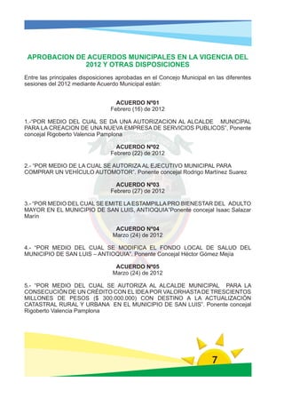 APROBACION DE ACUERDOS MUNICIPALES EN LA VIGENCIA DEL
              2012 Y OTRAS DISPOSICIONES
Entre las principales disposiciones aprobadas en el Concejo Municipal en las diferentes
sesiones del 2012 mediante Acuerdo Municipal están:


                                   ACUERDO Nº01
                                 Febrero (16) de 2012

1.-“POR MEDIO DEL CUAL SE DA UNA AUTORIZACION AL ALCALDE MUNICIPAL
PARA LA CREACION DE UNA NUEVA EMPRESA DE SERVICIOS PUBLICOS”, Ponente
concejal Rigoberto Valencia Pamplona

                                   ACUERDO Nº02
                                 Febrero (22) de 2012

2.- “POR MEDIO DE LA CUAL SE AUTORIZA AL EJECUTIVO MUNICIPAL PARA
COMPRAR UN VEHÍCULO AUTOMOTOR”. Ponente concejal Rodrigo Martínez Suarez

                                   ACUERDO Nº03
                                 Febrero (27) de 2012

3.- “POR MEDIO DEL CUAL SE EMITE LA ESTAMPILLA PRO BIENESTAR DEL ADULTO
MAYOR EN EL MUNICIPIO DE SAN LUIS, ANTIOQUIA”Ponente concejal Isaac Salazar
Marín

                                  ACUERDO Nº04
                                 Marzo (24) de 2012

4.- “POR MEDIO DEL CUAL SE MODIFICA EL FONDO LOCAL DE SALUD DEL
MUNICIPIO DE SAN LUIS – ANTIOQUIA”. Ponente Concejal Héctor Gómez Mejía

                                  ACUERDO Nº05
                                 Marzo (24) de 2012

5.- “POR MEDIO DEL CUAL SE AUTORIZA AL ALCALDE MUNICIPAL PARA LA
CONSECUCIÓN DE UN CRÉDITO CON EL IDEA POR VALORHASTA DE TRESCIENTOS
MILLONES DE PESOS ($ 300.000.000) CON DESTINO A LA ACTUALIZACIÓN
CATASTRAL RURAL Y URBANA EN EL MUNICIPIO DE SAN LUIS”. Ponente concejal
Rigoberto Valencia Pamplona




                                                                       7
 