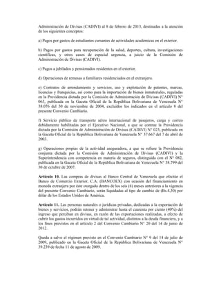 Administración de Divisas (CADIVI) al 8 de febrero de 2013, destinadas a la atención
de los siguientes conceptos:
a) Pagos por gastos de estudiantes cursantes de actividades académicas en el exterior.
b) Pagos por gastos para recuperación de la salud, deportes, cultura, investigaciones
científicas, y otros casos de especial urgencia, a juicio de la Comisión de
Administración de Divisas (CADIVI).
c) Pagos a jubilados y pensionados residentes en el exterior.
d) Operaciones de remesas a familiares residenciados en el extranjero.
e) Contratos de arrendamiento y servicios, uso y explotación de patentes, marcas,
licencias y franquicias, así como para la importación de bienes inmateriales, reguladas
en la Providencia dictada por la Comisión de Administración de Divisas (CADIVI) N°
063, publicada en la Gaceta Oficial de la República Bolivariana de Venezuela N°
38.076 del 30 de noviembre de 2004, excluidos los indicados en el artículo 8 del
presente Convenio Cambiario.
f) Servicio público de transporte aéreo internacional de pasajeros, carga y correo
debidamente habilitadas por el Ejecutivo Nacional, a que se contrae la Providencia
dictada por la Comisión de Administración de Divisas (CADIVI) N° 023, publicada en
la Gaceta Oficial de la República Bolivariana de Venezuela N° 37.667 del 7 de abril de
2003.
g) Operaciones propias de la actividad aseguradora, a que se refiere la Providencia
conjunta dictada por la Comisión de Administración de Divisas (CADIVI) y la
Superintendencia con competencia en materia de seguros, distinguida con el N° 082,
publicada en la Gaceta Oficial de la República Bolivariana de Venezuela N° 38.799 del
30 de octubre de 2007.
Artículo 10. Las compras de divisas al Banco Central de Venezuela que efectúe el
Banco de Comercio Exterior, C.A. (BANCOEX) con ocasión del financiamiento en
moneda extranjera por éste otorgado dentro de los seis (6) meses anteriores a la vigencia
del presente Convenio Cambiario, serán liquidadas al tipo de cambio de (Bs.4,30) por
dólar de los Estados Unidos de América.
Artículo 11. Las personas naturales o jurídicas privadas, dedicadas a la exportación de
bienes y servicios, podrán retener y administrar hasta el cuarenta por ciento (40%) del
ingreso que perciban en divisas, en razón de las exportaciones realizadas, a efecto de
cubrir los gastos incurridos en virtud de tal actividad, distintos a la deuda financiera, y a
los fines previstos en el artículo 2 del Convenio Cambiario N° 20 del 14 de junio de
2012.
Queda a salvo el régimen previsto en el Convenio Cambiario N° 9 del 14 de julio de
2009, publicado en la Gaceta Oficial de la República Bolivariana de Venezuela N°
39.239 de fecha 11 de agosto de 2009.
 