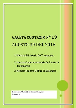 Responsable: Nelly Stella Barona Rodríguez
30/08/2016
GACETA COOTAXIM N° 19
AGOSTO 30 DEL 2016
1.Noticias MinisterioDeTransporte.
2.Noticias SuperintendenciaDePuertosY
Transportes.
3.Noticias ProcesoDePazEnColombia
 