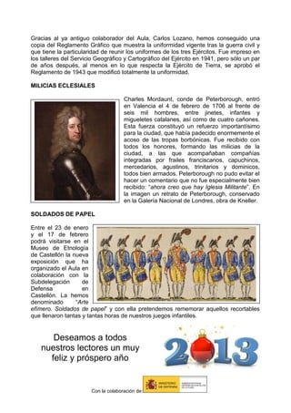 Gracias al ya antiguo colaborador del Aula, Carlos Lozano, hemos conseguido una
copia del Reglamento Gráfico que muestra la uniformidad vigente tras la guerra civil y
que tiene la particularidad de reunir los uniformes de los tres Ejércitos. Fue impreso en
los talleres del Servicio Geográfico y Cartográfico del Ejército en 1941, pero sólo un par
de años después, al menos en lo que respecta la Ejército de Tierra, se aprobó el
Reglamento de 1943 que modificó totalmente la uniformidad.
MILICIAS ECLESIALES
Charles Mordaunt, conde de Peterborough, entró
en Valencia el 4 de febrero de 1706 al frente de
seis mil hombres, entre jinetes, infantes y
migueletes catalanes, así como de cuatro cañones.
Esta fuerza constituyó un refuerzo importantísimo
para la ciudad, que había padecido enormemente el
acoso de las tropas borbónicas. Fue recibido con
todos los honores, formando las milicias de la
ciudad, a las que acompañaban compañías
integradas por frailes franciscanos, capuchinos,
mercedarios, agustinos, trinitarios y dominicos,
todos bien armados. Peterborough no pudo evitar el
hacer un comentario que no fue especialmente bien
recibido: “ahora creo que hay Iglesia Militante”. En
la imagen un retrato de Peterborough, conservado
en la Galería Nacional de Londres, obra de Kneller.
SOLDADOS DE PAPEL
Entre el 23 de enero
y el 17 de febrero
podrá visitarse en el
Museo de Etnología
de Castellón la nueva
exposición que ha
organizado el Aula en
colaboración con la
Subdelegación
de
Defensa
en
Castellón. La hemos
denominado
“Arte
efímero. Soldados de papel” y con ella pretendemos rememorar aquellos recortables
que llenaron tantas y tantas horas de nuestros juegos infantiles.

Deseamos a todos
nuestros lectores un muy
feliz y próspero año

Con la colaboración de:

 