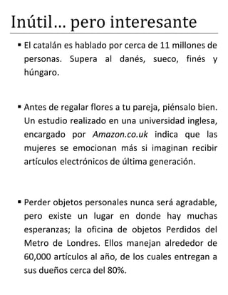 Inútil… pero interesante
 El catalán es hablado por cerca de 11 millones de
personas. Supera al danés, sueco, finés y
húngaro.
 Antes de regalar flores a tu pareja, piénsalo bien.
Un estudio realizado en una universidad inglesa,
encargado por Amazon.co.uk indica que las
mujeres se emocionan más si imaginan recibir
artículos electrónicos de última generación.
 Perder objetos personales nunca será agradable,
pero existe un lugar en donde hay muchas
esperanzas; la oficina de objetos Perdidos del
Metro de Londres. Ellos manejan alrededor de
60,000 artículos al año, de los cuales entregan a
sus dueños cerca del 80%.
 