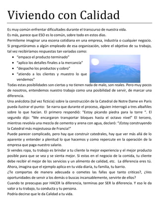 Viviendo con Calidad
Es muy común enfrentar dificultades durante el transcurso de nuestra vida.
Es más, parece que ESO es lo común, sobre todo en estos días.
Permíteme imaginar una escena cotidiana en una empresa, industria o cualquier negocio.
Si preguntáramos a algún empleado de esa organización, sobre el objetivo de su trabajo,
tal vez recibiríamos respuestas tan variadas como:
“empaco el producto terminado”
“aplico los detalles finales a la mercancía”
“despacho los productos y cobro”
“atiendo a los clientes y muestro lo que
vendemos”
Todas estas posibilidades son ciertas y no tienen nada de malo, son reales. Pero muy pocos
de nosotros, entendemos nuestro trabajo como una posibilidad de servir, de marcar una
diferencia.
Una anécdota (tal vez ficticia) sobre la construcción de la Catedral de Notre Dame en Paris
pueda ilustrar el punto: Se narra que durante el proceso, alguien interrogó a tres albañiles
sobre lo que hacían. El primero respondió: “Estoy picando piedra para la torre “. El
segundo dijo: “Me encargaron transportar bloques hasta el octavo nivel” El tercero,
mientras revolvía una mezcla de cemento y arena con agua, declaró: “¡Estoy construyendo
la Catedral más majestuosa de Francia!”
Puede parecer complicado, pero hay que construir catedrales, hay que ver más allá de lo
aparente y entender a plenitud lo que hacemos y como repercute en la operación de la
empresa que paga nuestro salario.
Si vendes ropa, tu trabajo es brindar a tu cliente la mejor experiencia y el mejor producto
posible para que se vea y se sienta mejor. Si estas en el negocio de la comida, tu cliente
debe recibir el mejor de los servicios y un alimento de calidad, etc. La diferencia eres tú.
Ahora, imagina que el ejemplo aplica en tu vida diaria, tu familia, tu barrio.
¿Te comportas de manera adecuada o cometes las fallas que tanto criticas?, ¿Ves
oportunidades de servir a los demás o buscas incansablemente, servirte de ellos?
Cuando te preocupas por HACER la diferencia, terminas por SER la diferencia. Y eso le da
valor a tu trabajo, tu conducta y tu persona.
Podría decirse que le da Calidad a tu vida.
 