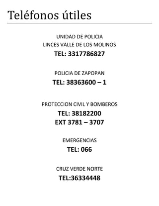 Teléfonos útiles
UNIDAD DE POLICIA
LINCES VALLE DE LOS MOLINOS
TEL: 3317786827
POLICIA DE ZAPOPAN
TEL: 38363600 – 1
PROTECCION CIVIL Y BOMBEROS
TEL: 38182200
EXT 3781 – 3707
EMERGENCIAS
TEL: 066
CRUZ VERDE NORTE
TEL:36334448
 