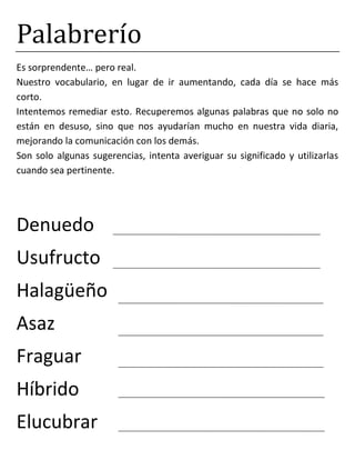 Palabrerío
Es sorprendente… pero real.
Nuestro vocabulario, en lugar de ir aumentando, cada día se hace más
corto.
Intentemos remediar esto. Recuperemos algunas palabras que no solo no
están en desuso, sino que nos ayudarían mucho en nuestra vida diaria,
mejorando la comunicación con los demás.
Son solo algunas sugerencias, intenta averiguar su significado y utilizarlas
cuando sea pertinente.
Denuedo
Usufructo
Halagüeño
Asaz
Fraguar
Híbrido
Elucubrar
 