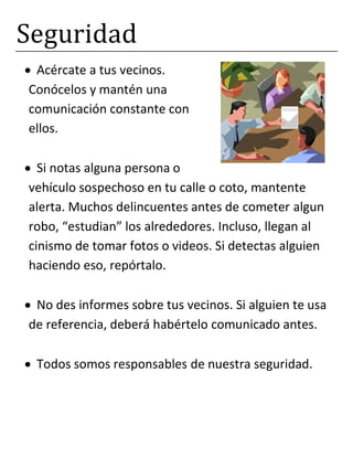 Seguridad
Acércate a tus vecinos.
Conócelos y mantén una
comunicación constante con
ellos.
Si notas alguna persona o
vehículo sospechoso en tu calle o coto, mantente
alerta. Muchos delincuentes antes de cometer algun
robo, “estudian” los alrededores. Incluso, llegan al
cinismo de tomar fotos o videos. Si detectas alguien
haciendo eso, repórtalo.
No des informes sobre tus vecinos. Si alguien te usa
de referencia, deberá habértelo comunicado antes.
Todos somos responsables de nuestra seguridad.
 