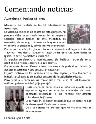 Comentando noticias
Ayotzinapa, herida abierta
Mucho se ha hablado de los 43 estudiantes de
Ayotzinapa.
La violencia cometida en contra de estos jóvenes, no
puede ni debe ser soslayada. No hay forma de que la
sociedad tolere hechos de esta magnitud. Es
menester, sin embargo, desmenuzar lo que sabemos
y aplicarle un pequeño (y tal vez incompleto) análisis.
Por lo que se sabe, los jóvenes fueron emboscados al llegar a tratar de
“reventar” –es decir, impedir- un acto de las entonces autoridades de
Iguala. Es decir, no estaban estudiando.
Si, ejercían su derecho a manifestarse… ¿lo hubieran hecho de forma
pacífica si no hubiese ocurrido lo que ocurrió?
Por supuesto, la reacción es nefasta. Una cosa es impedir el vandalismo (si
aplicase el término) y otra secuestrar y asesinar.
El justo reclamo de los familiares no se hizo esperar, como tampoco la
inmediata solidaridad de muchos sectores de la sociedad mexicana.
Pero habrá que hacer pausas, tomar aire y preguntar: ¿Es válido quemar
edificios, golpear policías? ¿Ojo por ojo?
Hasta ahora, se ha detenido al entonces alcalde, a su
esposa y algunos responsables materiales de haber
quemado (asesinado) a un número tétricamente
coincidente de jóvenes.
La corrupción, el poder desmedido que se ejerce hablan
de descomposición de muchas cosas.
Ojalá se detenga tal proceso, que no nos acabemos de
descomponer.
La herida sigue abierta.
 
