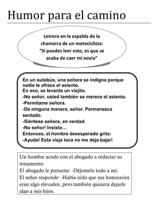 Humor para el camino
Letrero en la espalda de la
chamarra de un motociclista:
“Si puedes leer esto, es que se
acaba de caer mi novia”
En un autobús, una señora se indigna porque
nadie le ofrece el asiento.
En eso, se levanta un viejito.
-No señor, usted también se merece el asiento.
-Permítame señora.
-De ninguna manera, señor. Permanezca
sentado.
-Siéntese señora, en verdad.
-No señor! Insisto…
Entonces, el hombre desesperado grita:
-Ayuda! Esta vieja loca no me deja bajar!
Un hombre acude con el abogado a redactar su
testamento.
El abogado le presume: -Déjemelo todo a mí.
El señor responde: -Había oído que sus honorarios
eran algo elevados, pero también quisiera dejarle
algo a mis hijos.
 