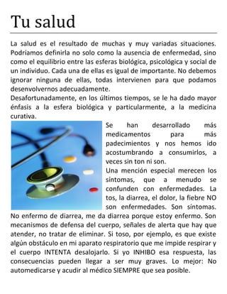 Tu salud
La salud es el resultado de muchas y muy variadas situaciones.
Podríamos definirla no solo como la ausencia de enfermedad, sino
como el equilibrio entre las esferas biológica, psicológica y social de
un individuo. Cada una de ellas es igual de importante. No debemos
ignorar ninguna de ellas, todas intervienen para que podamos
desenvolvernos adecuadamente.
Desafortunadamente, en los últimos tiempos, se le ha dado mayor
énfasis a la esfera biológica y particularmente, a la medicina
curativa.
Se han desarrollado más
medicamentos para más
padecimientos y nos hemos ido
acostumbrando a consumirlos, a
veces sin ton ni son.
Una mención especial merecen los
síntomas, que a menudo se
confunden con enfermedades. La
tos, la diarrea, el dolor, la fiebre NO
son enfermedades. Son síntomas.
No enfermo de diarrea, me da diarrea porque estoy enfermo. Son
mecanismos de defensa del cuerpo, señales de alerta que hay que
atender, no tratar de eliminar. Si toso, por ejemplo, es que existe
algún obstáculo en mi aparato respiratorio que me impide respirar y
el cuerpo INTENTA desalojarlo. Si yo INHIBO esa respuesta, las
consecuencias pueden llegar a ser muy graves. Lo mejor: No
automedicarse y acudir al médico SIEMPRE que sea posible.
 