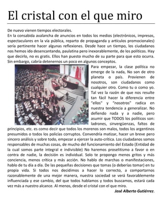 El cristal con el que miro
De nuevo vienen tiempos electorales.
En la consabida avalancha de anuncios en todos los medios (electrónicos, impresos,
espectaculares en la vía pública, reparto de propaganda y artículos promocionales)
sería pertinente hacer algunas reflexiones. Desde hace un tiempo, los ciudadanos
nos hemos ido desencantando, paulatina pero inexorablemente, de los políticos. Hay
que decirlo, no es gratis. Ellos han puesto mucho de su parte para que esto ocurra.
Sin embargo, cabría detenernos un poco en algunos conceptos.
Para empezar, la clase política no
emerge de la nada, No son de otro
planeta o país. Provienen de
nosotros, son ciudadanos como
cualquier otro. Como tu o como yo.
Tal vez la razón de que nos resulte
tan fácil hacer la diferencia entre
“ellos“ y “nosotros” radica en
nuestra tendencia a generalizar. No
defiendo nada y a nadie, pero
asumir que TODOS los políticos son:
ladrones, sinvergüenzas, faltos de
principios, etc. es como decir que todos los morenos son malos, todos los argentinos
presumidos o todos los policías corruptos. Convendría matizar, hacer un breve pero
sincero análisis y sobre todo, empezar a ejercer la auto-crítica. Los ciudadanos somos
responsables de muchas cosas, de mucho del funcionamiento del Estado (Entidad de
la cual somos parte integral e indivisible) No haremos proselitismo a favor o en
contra de nadie, la decisión es individual. Solo te propongo menos gritos y más
conciencia, menos crítica y más acción. No hablo de marchas o manifestaciones,
hablo de tu día a día. De las pequeñas decisiones que tomas (o deberías tomar) en tu
propia vida. Si todos nos decidimos a hacer lo correcto, a comportarnos
razonablemente de una mejor manera, nuestra sociedad se verá favorablemente
influenciada y ese cambio, del que todos hablamos y todos buscamos, estará cada
vez más a nuestro alcance. Al menos, desde el cristal con el que miro.
José Alberto Gutiérrez.
 
